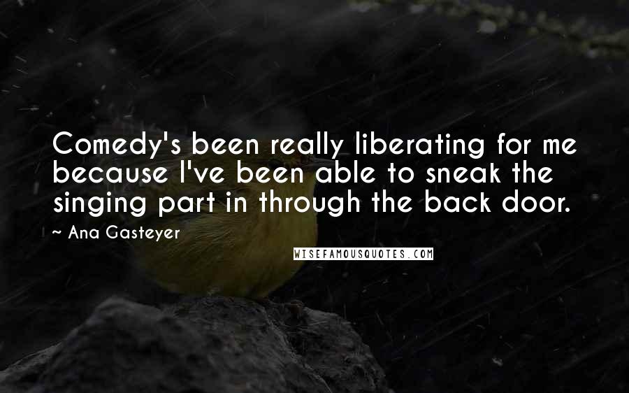 Ana Gasteyer Quotes: Comedy's been really liberating for me because I've been able to sneak the singing part in through the back door.