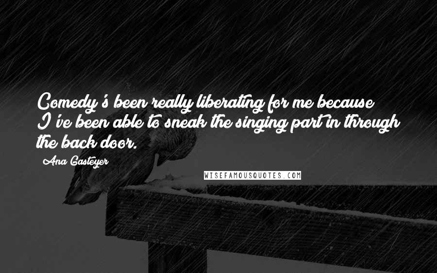 Ana Gasteyer Quotes: Comedy's been really liberating for me because I've been able to sneak the singing part in through the back door.