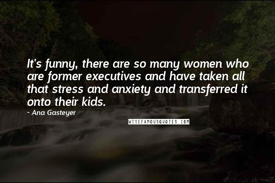 Ana Gasteyer Quotes: It's funny, there are so many women who are former executives and have taken all that stress and anxiety and transferred it onto their kids.