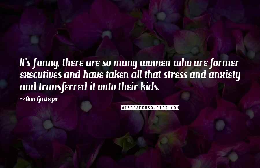 Ana Gasteyer Quotes: It's funny, there are so many women who are former executives and have taken all that stress and anxiety and transferred it onto their kids.