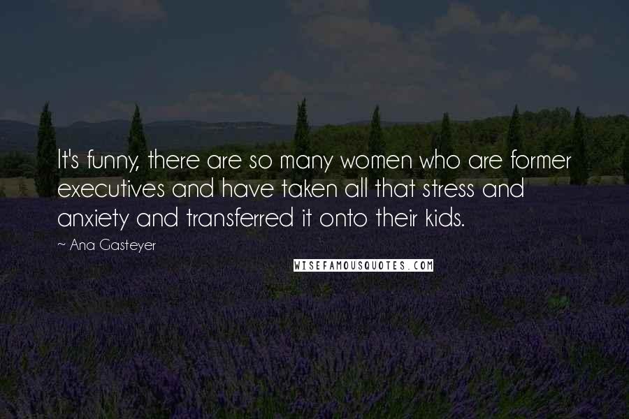 Ana Gasteyer Quotes: It's funny, there are so many women who are former executives and have taken all that stress and anxiety and transferred it onto their kids.