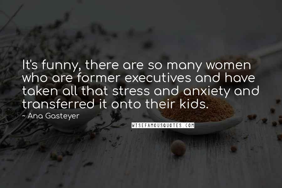 Ana Gasteyer Quotes: It's funny, there are so many women who are former executives and have taken all that stress and anxiety and transferred it onto their kids.