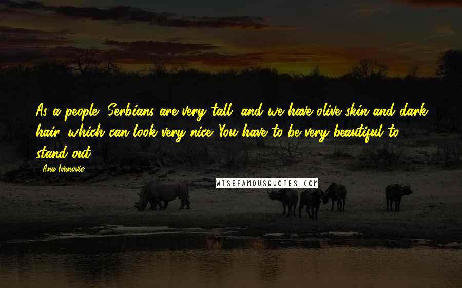 Ana Ivanovic Quotes: As a people, Serbians are very tall, and we have olive skin and dark hair, which can look very nice. You have to be very beautiful to stand out.