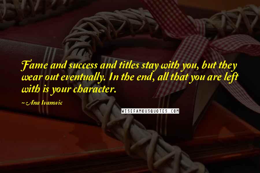 Ana Ivanovic Quotes: Fame and success and titles stay with you, but they wear out eventually. In the end, all that you are left with is your character.