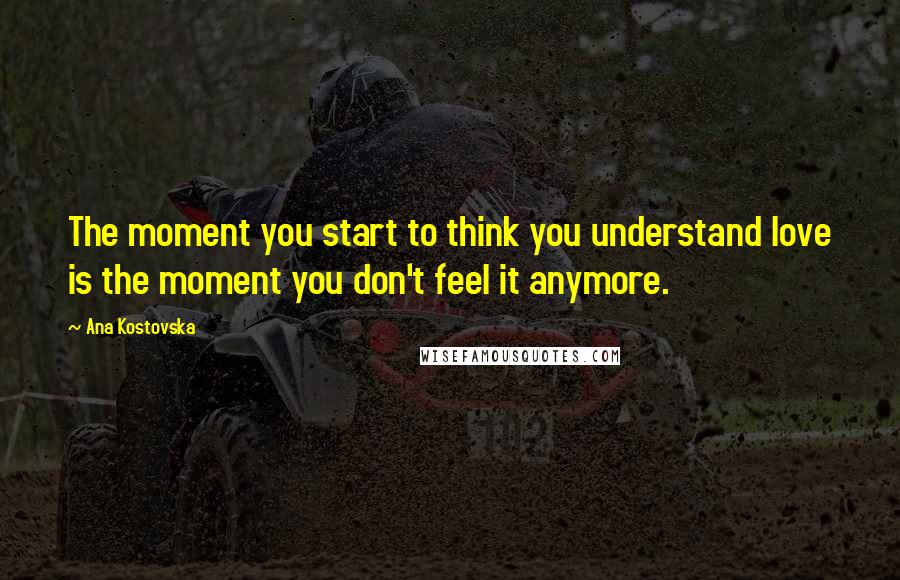 Ana Kostovska Quotes: The moment you start to think you understand love is the moment you don't feel it anymore.