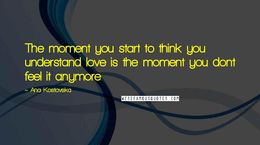 Ana Kostovska Quotes: The moment you start to think you understand love is the moment you don't feel it anymore.