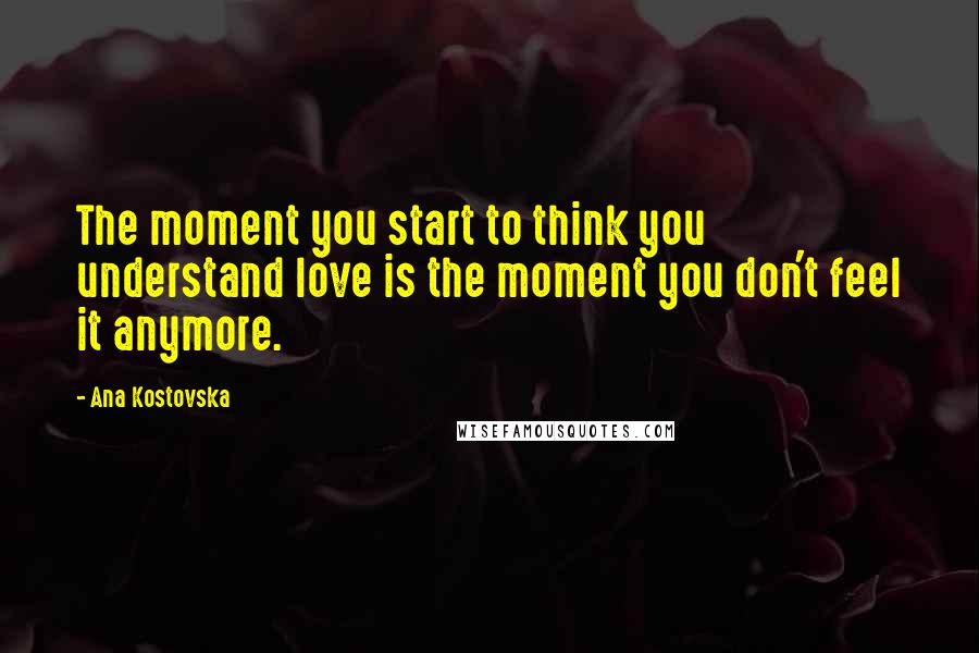 Ana Kostovska Quotes: The moment you start to think you understand love is the moment you don't feel it anymore.