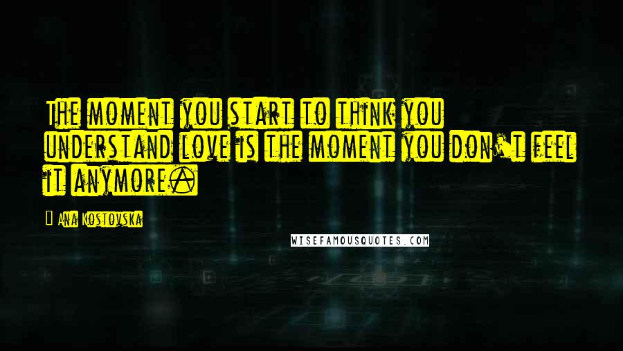 Ana Kostovska Quotes: The moment you start to think you understand love is the moment you don't feel it anymore.