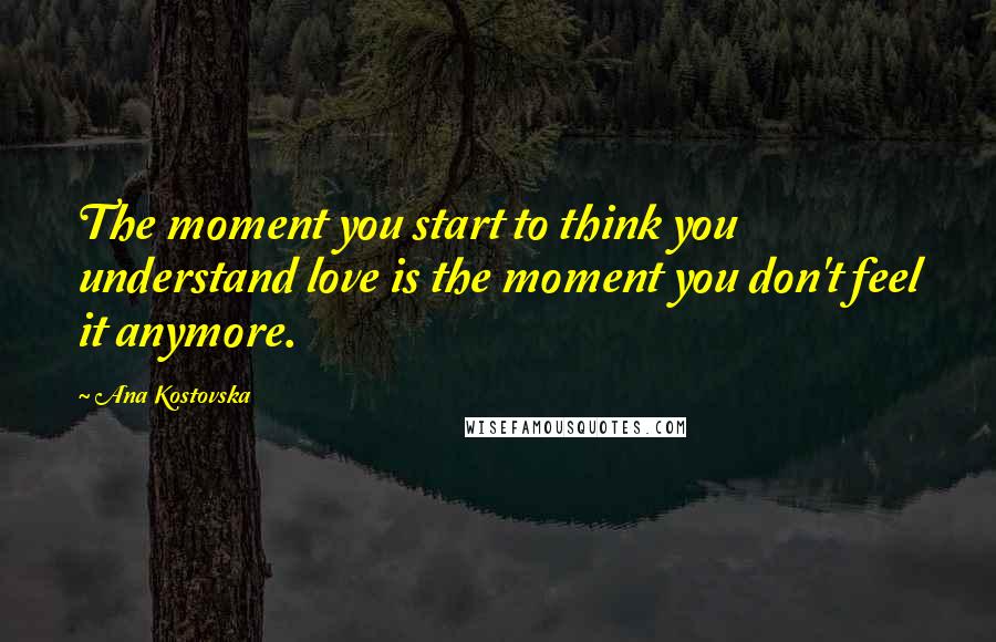 Ana Kostovska Quotes: The moment you start to think you understand love is the moment you don't feel it anymore.
