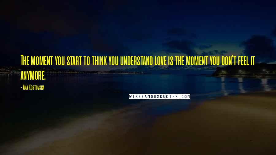 Ana Kostovska Quotes: The moment you start to think you understand love is the moment you don't feel it anymore.