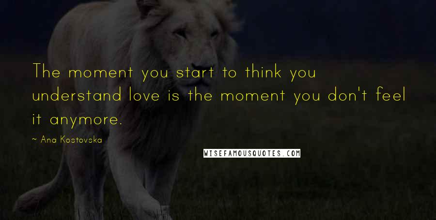 Ana Kostovska Quotes: The moment you start to think you understand love is the moment you don't feel it anymore.