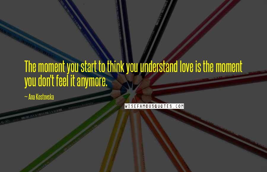 Ana Kostovska Quotes: The moment you start to think you understand love is the moment you don't feel it anymore.