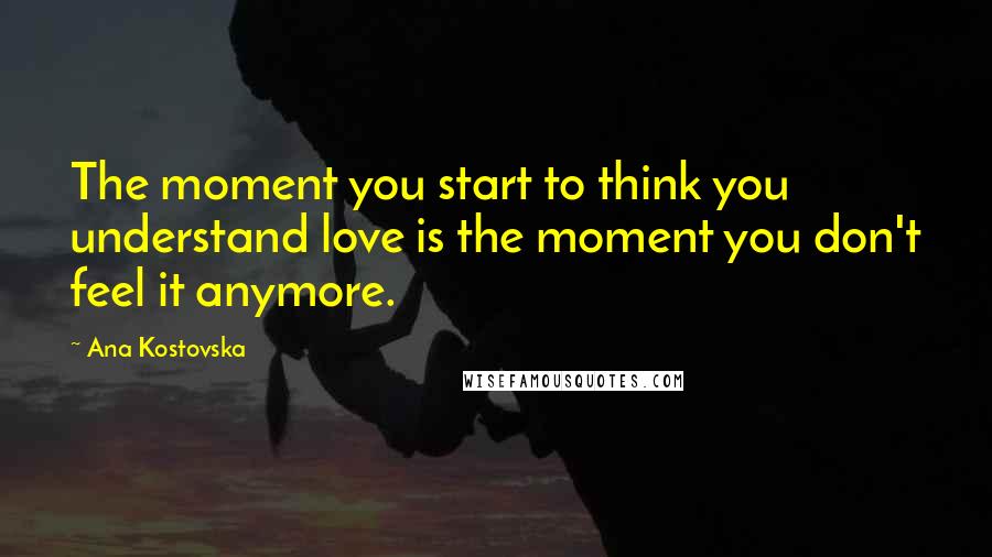 Ana Kostovska Quotes: The moment you start to think you understand love is the moment you don't feel it anymore.