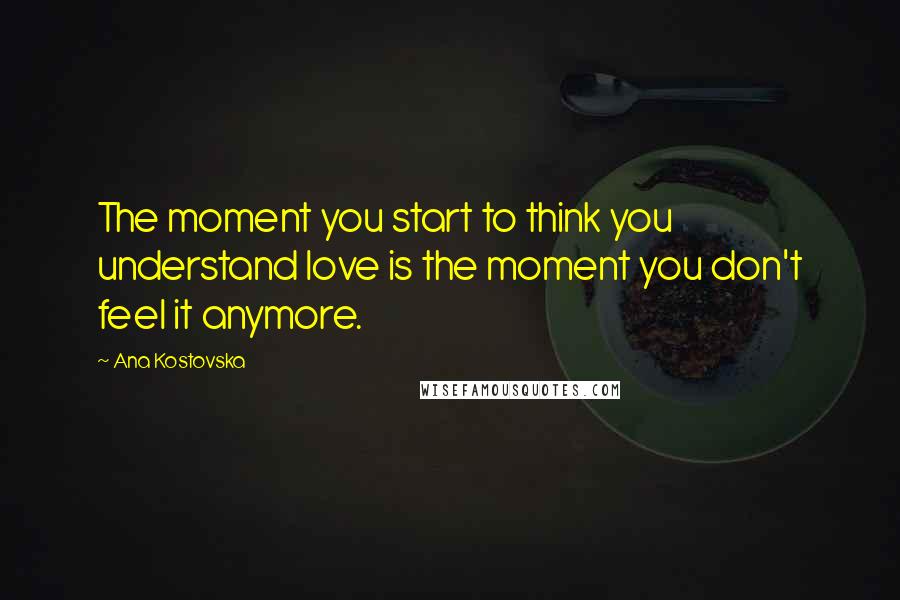 Ana Kostovska Quotes: The moment you start to think you understand love is the moment you don't feel it anymore.