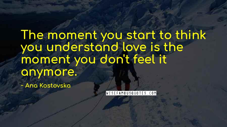 Ana Kostovska Quotes: The moment you start to think you understand love is the moment you don't feel it anymore.