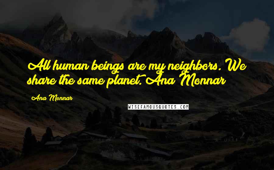 Ana Monnar Quotes: All human beings are my neighbors. We share the same planet. Ana Monnar
