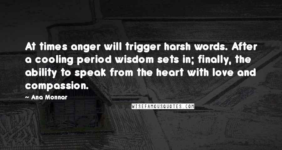 Ana Monnar Quotes: At times anger will trigger harsh words. After a cooling period wisdom sets in; finally, the ability to speak from the heart with love and compassion.