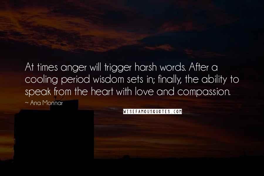 Ana Monnar Quotes: At times anger will trigger harsh words. After a cooling period wisdom sets in; finally, the ability to speak from the heart with love and compassion.