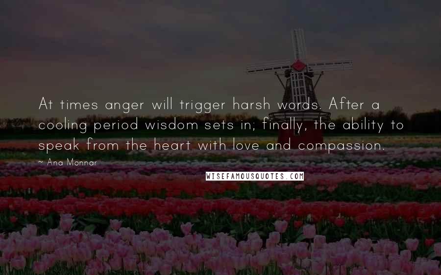 Ana Monnar Quotes: At times anger will trigger harsh words. After a cooling period wisdom sets in; finally, the ability to speak from the heart with love and compassion.