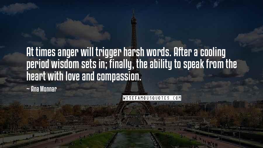 Ana Monnar Quotes: At times anger will trigger harsh words. After a cooling period wisdom sets in; finally, the ability to speak from the heart with love and compassion.