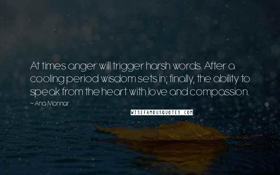 Ana Monnar Quotes: At times anger will trigger harsh words. After a cooling period wisdom sets in; finally, the ability to speak from the heart with love and compassion.