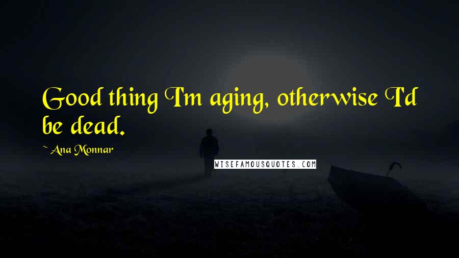 Ana Monnar Quotes: Good thing I'm aging, otherwise I'd be dead.
