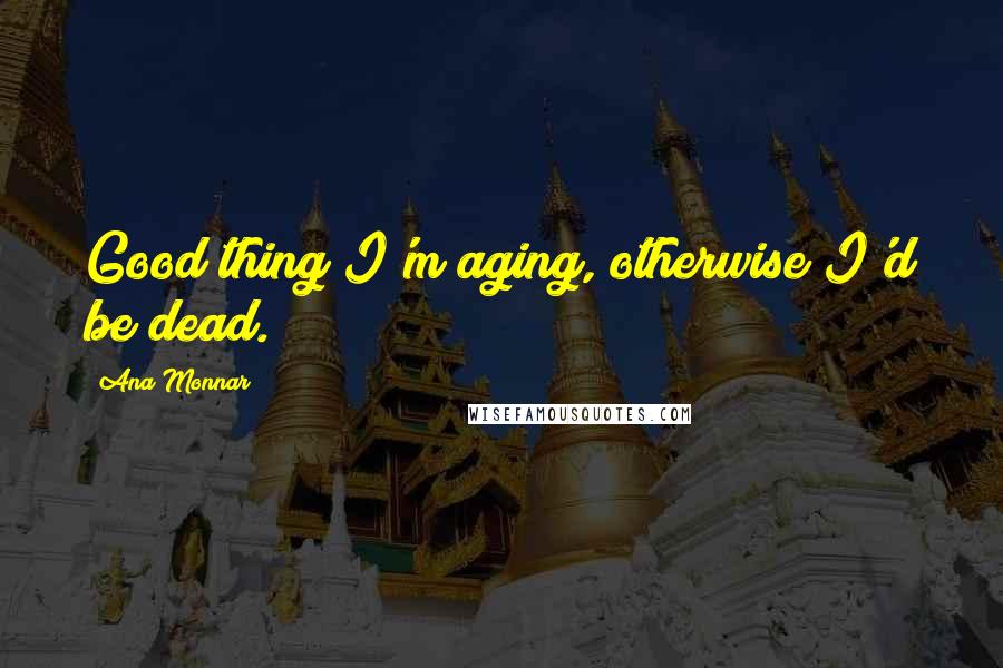 Ana Monnar Quotes: Good thing I'm aging, otherwise I'd be dead.