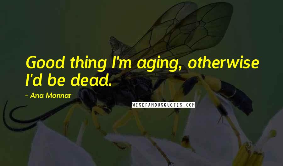 Ana Monnar Quotes: Good thing I'm aging, otherwise I'd be dead.