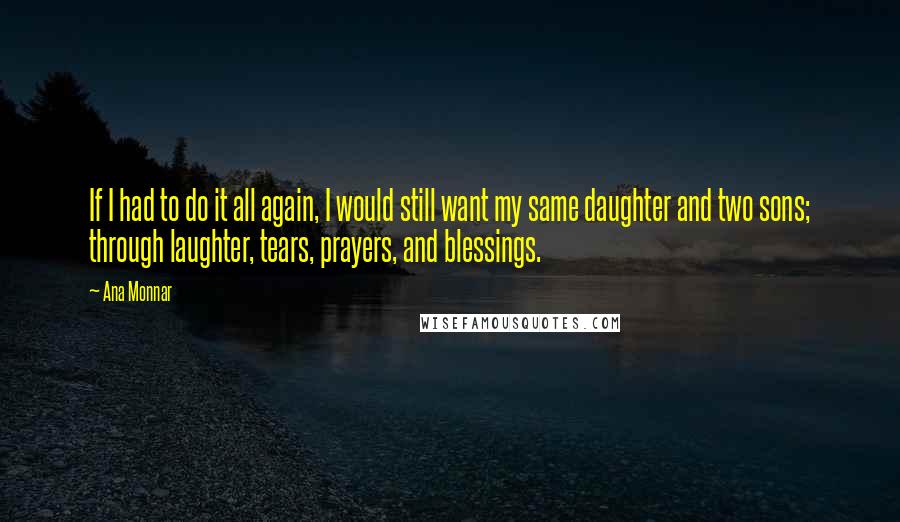 Ana Monnar Quotes: If I had to do it all again, I would still want my same daughter and two sons; through laughter, tears, prayers, and blessings.