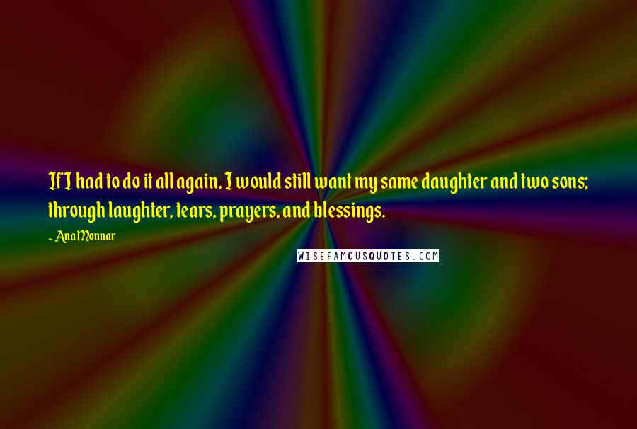 Ana Monnar Quotes: If I had to do it all again, I would still want my same daughter and two sons; through laughter, tears, prayers, and blessings.