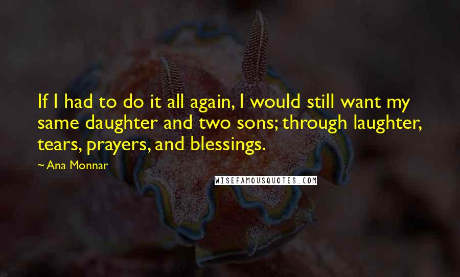 Ana Monnar Quotes: If I had to do it all again, I would still want my same daughter and two sons; through laughter, tears, prayers, and blessings.