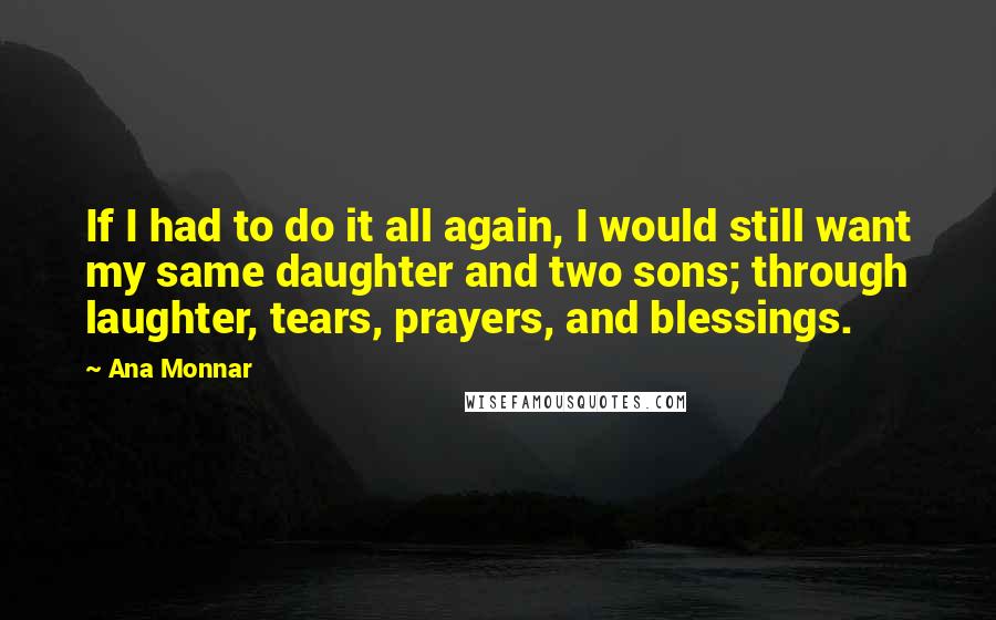 Ana Monnar Quotes: If I had to do it all again, I would still want my same daughter and two sons; through laughter, tears, prayers, and blessings.