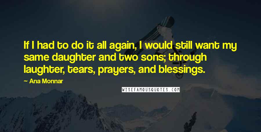 Ana Monnar Quotes: If I had to do it all again, I would still want my same daughter and two sons; through laughter, tears, prayers, and blessings.