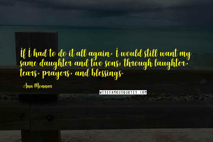 Ana Monnar Quotes: If I had to do it all again, I would still want my same daughter and two sons; through laughter, tears, prayers, and blessings.