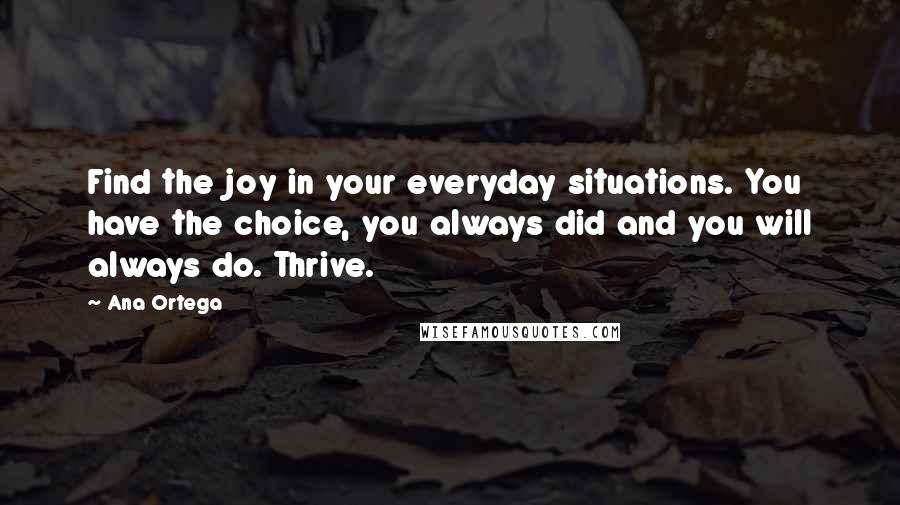Ana Ortega Quotes: Find the joy in your everyday situations. You have the choice, you always did and you will always do. Thrive.