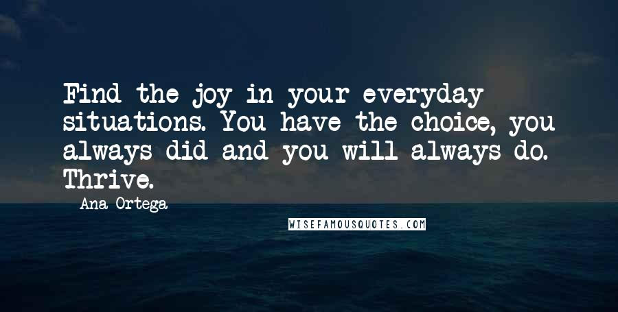 Ana Ortega Quotes: Find the joy in your everyday situations. You have the choice, you always did and you will always do. Thrive.