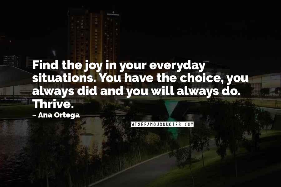 Ana Ortega Quotes: Find the joy in your everyday situations. You have the choice, you always did and you will always do. Thrive.
