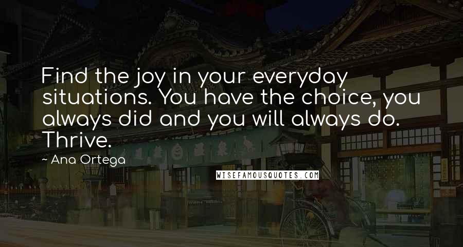 Ana Ortega Quotes: Find the joy in your everyday situations. You have the choice, you always did and you will always do. Thrive.