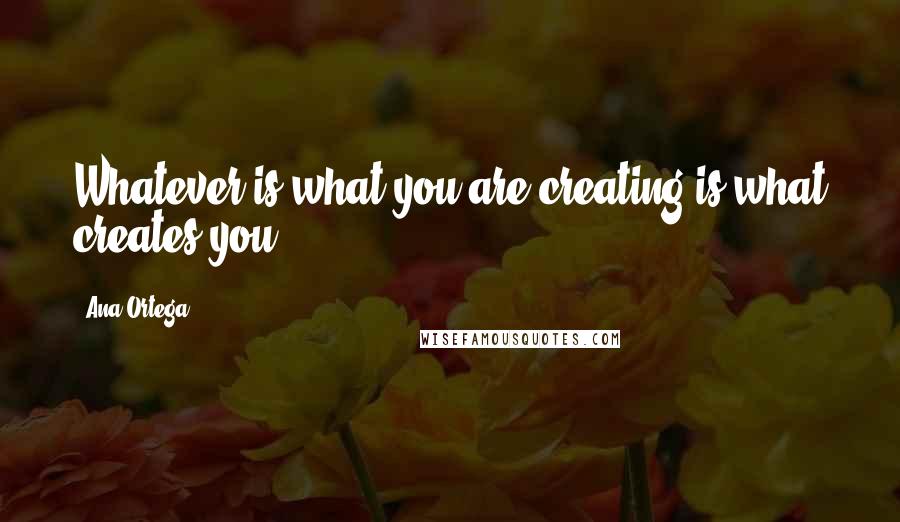 Ana Ortega Quotes: Whatever is what you are creating is what creates you.