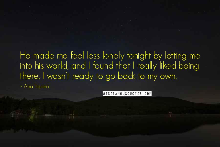 Ana Tejano Quotes: He made me feel less lonely tonight by letting me into his world, and I found that I really liked being there. I wasn't ready to go back to my own.