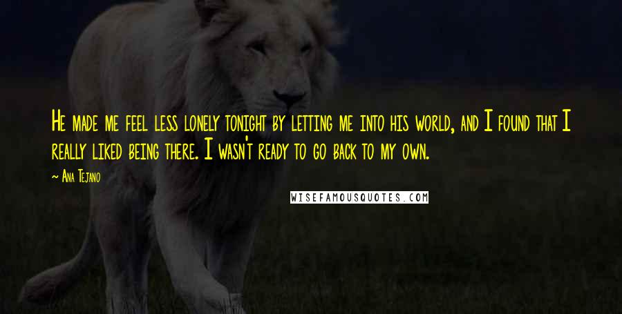 Ana Tejano Quotes: He made me feel less lonely tonight by letting me into his world, and I found that I really liked being there. I wasn't ready to go back to my own.