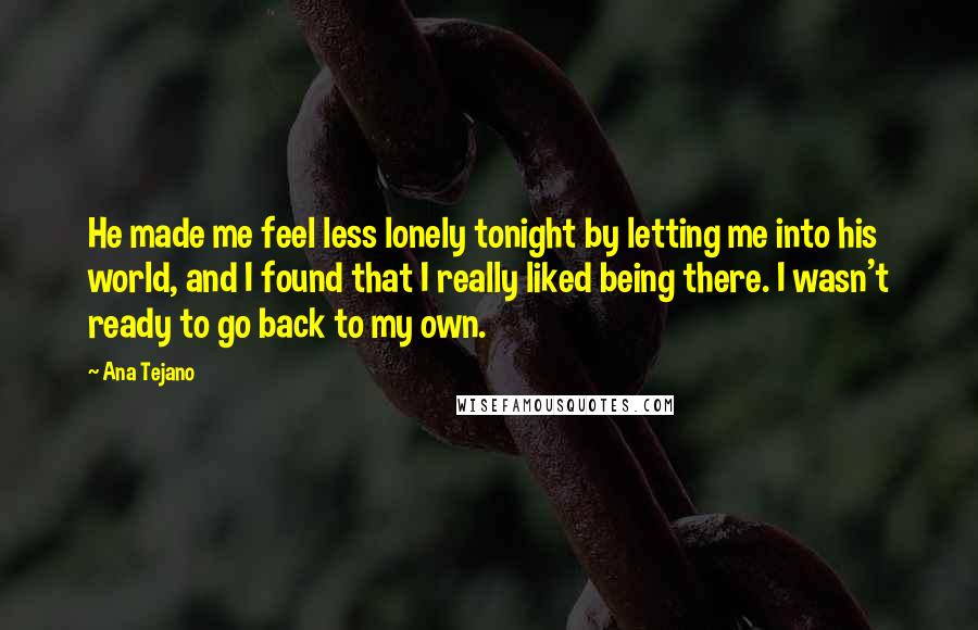 Ana Tejano Quotes: He made me feel less lonely tonight by letting me into his world, and I found that I really liked being there. I wasn't ready to go back to my own.