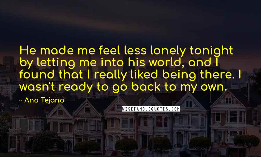 Ana Tejano Quotes: He made me feel less lonely tonight by letting me into his world, and I found that I really liked being there. I wasn't ready to go back to my own.