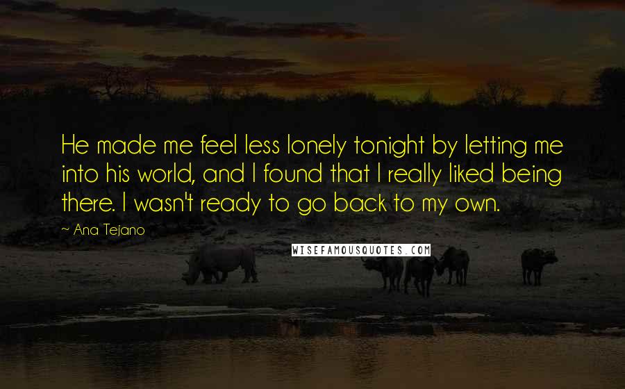 Ana Tejano Quotes: He made me feel less lonely tonight by letting me into his world, and I found that I really liked being there. I wasn't ready to go back to my own.