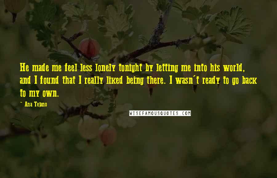 Ana Tejano Quotes: He made me feel less lonely tonight by letting me into his world, and I found that I really liked being there. I wasn't ready to go back to my own.