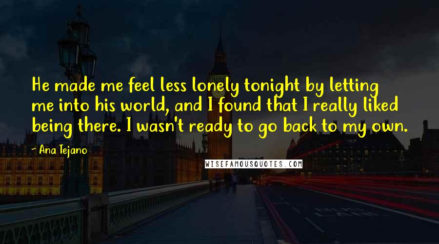 Ana Tejano Quotes: He made me feel less lonely tonight by letting me into his world, and I found that I really liked being there. I wasn't ready to go back to my own.