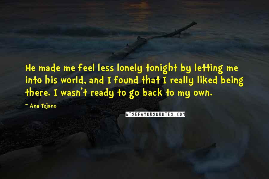 Ana Tejano Quotes: He made me feel less lonely tonight by letting me into his world, and I found that I really liked being there. I wasn't ready to go back to my own.