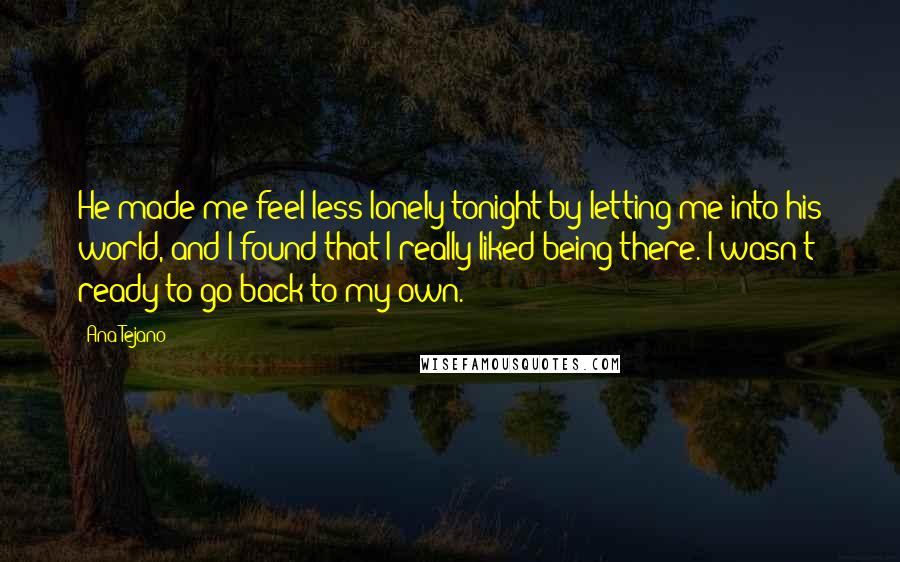 Ana Tejano Quotes: He made me feel less lonely tonight by letting me into his world, and I found that I really liked being there. I wasn't ready to go back to my own.