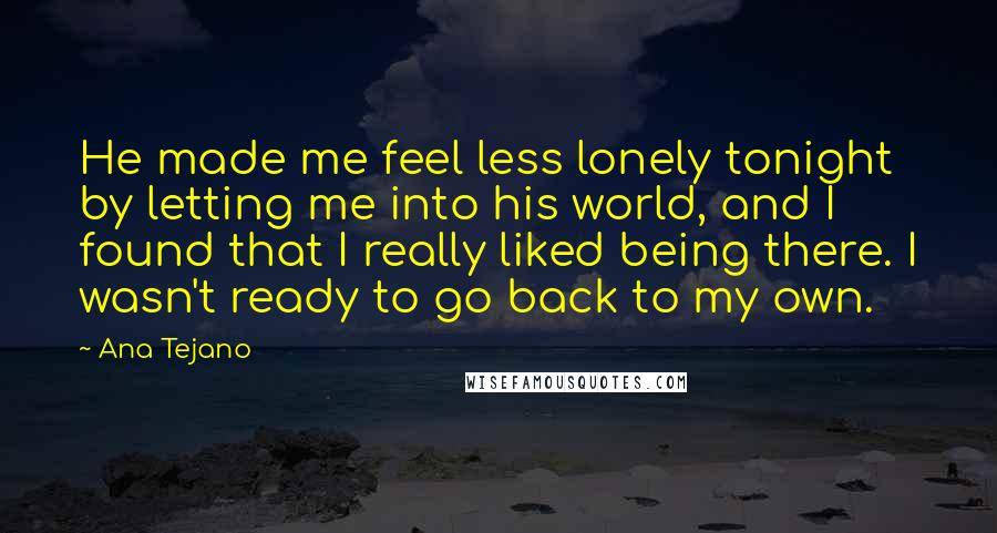 Ana Tejano Quotes: He made me feel less lonely tonight by letting me into his world, and I found that I really liked being there. I wasn't ready to go back to my own.