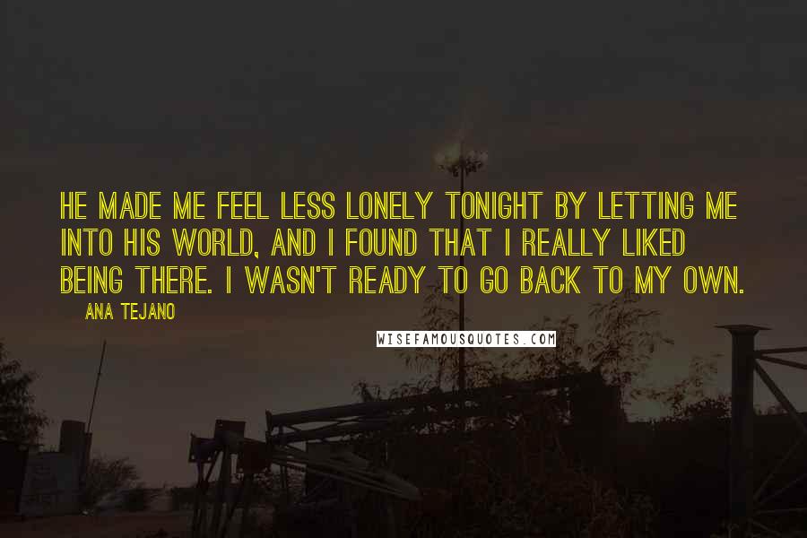 Ana Tejano Quotes: He made me feel less lonely tonight by letting me into his world, and I found that I really liked being there. I wasn't ready to go back to my own.